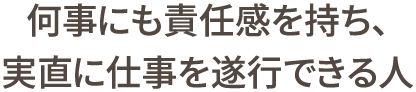 何事にも責任感を持ち、実直に仕事を遂行できる人